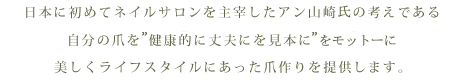 日本に初めてネイルサロンを主宰したアン山崎先生の考えである自分の爪を健康的に丈夫にを見本に美しくライフスタイルにあった爪作りを提供します。