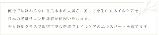 流行では終わらない自爪本来の大切さ、美しさを生かすネイルケアを日本の老舗サロン出身者が伝授いたします。少人数制クラスで親切丁寧な指導でネイルケアのエキスパートを育てます。