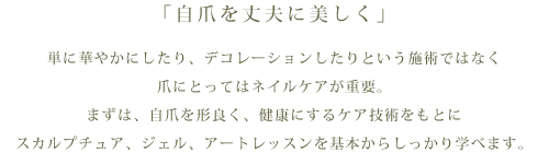 「自爪を丈夫に美しく」単に華やかにしたり、デコレーションしたりという施術ではなく爪にとってはネイルケアが重要まずは、自爪を形良く、健康にするケア技術をもとにスカルプチュア、ジェル、アートレッスンを基本からしっかり学べます。